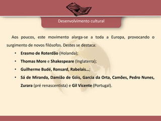 Aos poucos, este movimento alarga-se a toda a Europa, provocando o
surgimento de novos filósofos. Destes se destaca:
• Erasmo de Roterdão (Holanda);
• Thomas More e Shakespeare (Inglaterra);
• Guilherme Budé, Ronsard, Rabelais…;
• Sá de Miranda, Damião de Góis, Garcia da Orta, Camões, Pedro Nunes,
Zurara (pré renascentista) e Gil Vicente (Portugal).
Desenvolvimento cultural
 