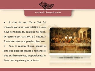• A arte do séc. XV e XVI foi
marcada por uma nova estética e uma
nova sensibilidade, surgidas na Itália.
O regresso aos clássicos e à natureza
foram dois dos seus grandes objetivos.
• Para os renascentistas, apenas a
arte dos clássicos gregos e romanos é
que era harmoniosa, proporcionada e
bela, pois seguia regras racionais.
A arte do Renascimento
 