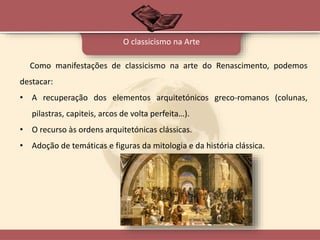 Como manifestações de classicismo na arte do Renascimento, podemos
destacar:
• A recuperação dos elementos arquitetónicos greco-romanos (colunas,
pilastras, capiteis, arcos de volta perfeita…).
• O recurso às ordens arquitetónicas clássicas.
• Adoção de temáticas e figuras da mitologia e da história clássica.
O classicismo na Arte
 