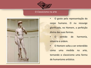 • O gosto pela representação do
corpo humano. O nu ressurge
glorificado, no Homem, a perfeição
divina das suas formas.
• O sentido de harmonia,
simetria e ordem.
• O Homem volta a ser entendido
como uma medida na arte,
tornando o classicismo uma forma
de humanismo artístico.
O Classicismo na arte
 
