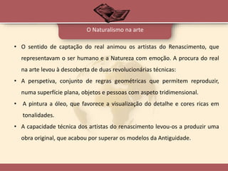 • O sentido de captação do real animou os artistas do Renascimento, que
representavam o ser humano e a Natureza com emoção. A procura do real
na arte levou à descoberta de duas revolucionárias técnicas:
• A perspetiva, conjunto de regras geométricas que permitem reproduzir,
numa superfície plana, objetos e pessoas com aspeto tridimensional.
• A pintura a óleo, que favorece a visualização do detalhe e cores ricas em
tonalidades.
• A capacidade técnica dos artistas do renascimento levou-os a produzir uma
obra original, que acabou por superar os modelos da Antiguidade.
O Naturalismo na arte
 