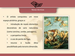 • O artista conquistou um novo
espaço pictórico, graças a:
• introdução de novos elementos
decorativos de cariz naturalista
(como conchas, cordas, paisagens),
• a perspetiva linear,
• o uso do ponto de fuga,
• recurso à ilusão ótica
possibilitada pela terceira dimensão.
Novas técnicas
 