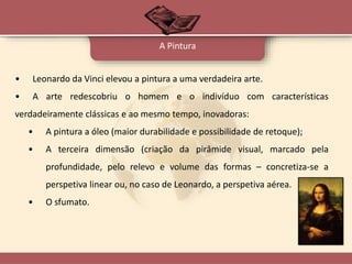 • Leonardo da Vinci elevou a pintura a uma verdadeira arte.
• A arte redescobriu o homem e o indivíduo com características
verdadeiramente clássicas e ao mesmo tempo, inovadoras:
• A pintura a óleo (maior durabilidade e possibilidade de retoque);
• A terceira dimensão (criação da pirâmide visual, marcado pela
profundidade, pelo relevo e volume das formas – concretiza-se a
perspetiva linear ou, no caso de Leonardo, a perspetiva aérea.
• O sfumato.
A Pintura
 