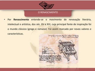 • Por Renascimento entende-se o movimento de renovação literária,
intelectual e artística, dos séc. XV e XVI, cuja principal fonte de inspiração foi
o mundo clássico (grego e romano). Foi assim marcado por novos valores e
características.
O RENASCIMENTO
 