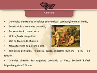 • Concebida dentro dos princípios geométricos: composição em pirâmide,
• Substituição da madeira pela tela,
• Representação da natureza,
• Utilização da perspetiva,
• Uso da técnica do sfumato,
• Novas técnicas de pintura a óleo,
• Temáticas principais: religiosas, pagãs, anatomia humana - o nu - e o
retrato,
• Grandes pintores: Fra Angelico, Leonardo da Vinci, Botticeli, Rafael,
Miguel Ângelo e El Greco.
A Pintura
 