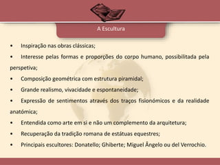 • Inspiração nas obras clássicas;
• Interesse pelas formas e proporções do corpo humano, possibilitada pela
perspetiva;
• Composição geométrica com estrutura piramidal;
• Grande realismo, vivacidade e espontaneidade;
• Expressão de sentimentos através dos traços fisionómicos e da realidade
anatómica;
• Entendida como arte em si e não um complemento da arquitetura;
• Recuperação da tradição romana de estátuas equestres;
• Principais escultores: Donatello; Ghiberte; Miguel Ângelo ou del Verrochio.
A Escultura
 