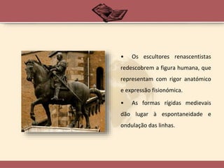• Os escultores renascentistas
redescobrem a figura humana, que
representam com rigor anatómico
e expressão fisionómica.
• As formas rígidas medievais
dão lugar à espontaneidade e
ondulação das linhas.
 