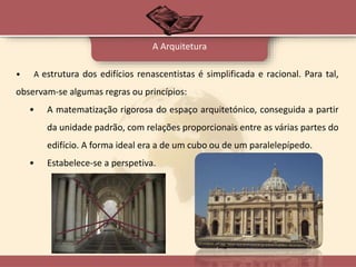 • A estrutura dos edifícios renascentistas é simplificada e racional. Para tal,
observam-se algumas regras ou princípios:
• A matematização rigorosa do espaço arquitetónico, conseguida a partir
da unidade padrão, com relações proporcionais entre as várias partes do
edifício. A forma ideal era a de um cubo ou de um paralelepípedo.
• Estabelece-se a perspetiva.
A Arquitetura
 