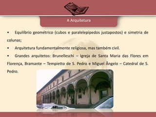• Equilíbrio geométrico (cubos e paralelepípedos justapostos) e simetria de
colunas;
• Arquitetura fundamentalmente religiosa, mas também civil.
• Grandes arquitetos: Brunelleschi – Igreja de Santa Maria das Flores em
Florença, Bramante – Tempietto de S. Pedro e Miguel Ângelo – Catedral de S.
Pedro.
A Arquitetura
 