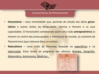• Humanismo – nova mentalidade que, partindo do estudo das obras greco-
latinas e outros textos da Antiguidade, valoriza o Homem e as suas
capacidades. O Humanismo compreende assim uma visão antropocêntrica (o
homem no centro das preocupações e interesses) do mundo, ao contrário do
Teocentrismo (que colocava Deus no centro).
• Naturalismo – nova visão da Natureza, baseada na experiência e na
observação. Estas levam ao progresso das ciências: Biologia, Geografia,
Matemática, Astronomia, Medicina...
Características do Renascimento
 
