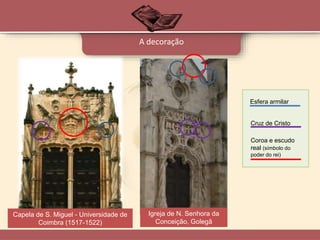 A decoração
Esfera armilar
Cruz de Cristo
Coroa e escudo
real (símbolo do
poder do rei)
Capela de S. Miguel - Universidade de
Coimbra (1517-1522)
Igreja de N. Senhora da
Conceição, Golegã
 