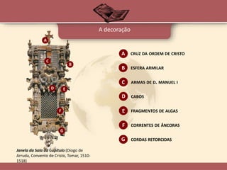 A decoração
Janela da Sala da Capítulo (Diogo de
Arruda, Convento de Cristo, Tomar, 1510-
1518)
A
B
C
D E
F
G
CRUZ DA ORDEM DE CRISTOA
B ESFERA ARMILAR
C ARMAS DE D. MANUEL I
D CABOS
E FRAGMENTOS DE ALGAS
F CORRENTES DE ÂNCORAS
G CORDAS RETORCIDAS
 