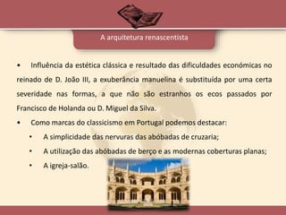 A arquitetura renascentista
• Influência da estética clássica e resultado das dificuldades económicas no
reinado de D. João III, a exuberância manuelina é substituída por uma certa
severidade nas formas, a que não são estranhos os ecos passados por
Francisco de Holanda ou D. Miguel da Silva.
• Como marcas do classicismo em Portugal podemos destacar:
• A simplicidade das nervuras das abóbadas de cruzaria;
• A utilização das abóbadas de berço e as modernas coberturas planas;
• A igreja-salão.
 
