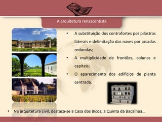 A arquitetura renascentista
• A substituição dos contrafortes por pilastras
laterais e delimitação das naves por arcadas
redondas;
• A multiplicidade de frontões, colunas e
capiteis;
• O aparecimento dos edifícios de planta
centrada.
• Na arquitetura civil, destaca-se a Casa dos Bicos; a Quinta da Bacalhoa…
 