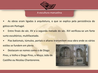 A escultura manuelina
• As obras eram ligadas à arquitetura, o que se explica pela persistência do
gótico em Portugal.
• Entre finais do séc. XV e a segunda metade do séc. XVI verificou-se um forte
surto escultórico, multifacetado.
• Pias batismais, túmulos, portais e altares transmitem essa obra onde os vários
estilos se fundem em pleno.
• Destacam-se nomes como o de Diogo
Pires, o Velho e Diogo Pires, o Moço; João de
Castilho ou Nicolau Chanterenne.
 