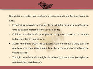 São várias as razões que explicam o aparecimento do Renascimento na
Itália:
• Económicas: o comércio florescente das cidades italianas e existência de
uma burguesia mercantil enriquecida e culta;
• Políticas: existência de príncipes ou burgueses mecenas e estados
independentes e rivais entre si.
• Sociais e mentais: poder da burguesia, classe dinâmica e progressista e
que tem uma mentalidade mais livre, bem como a reinterpretação de
textos clássicos.
• Tradição: existência de tradição da cultura greco-romana (vestígios de
monumentos, esculturas...).
 