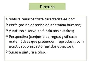 Pintura
A pintura renascentista caracteriza-se por:
Perfeição no desenho da anatomia humana;
A natureza serve de fundo aos quadros;
Perspectiva (conjunto de regras gráficas e
matemáticas que pretendem reproduzir, com
exactidão, o aspecto real dos objectos);
Surge a pintura a óleo.
 