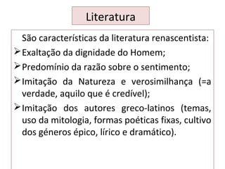 Literatura
São características da literatura renascentista:
Exaltação da dignidade do Homem;
Predomínio da razão sobre o sentimento;
Imitação da Natureza e verosimilhança (=a
verdade, aquilo que é credível);
Imitação dos autores greco-latinos (temas,
uso da mitologia, formas poéticas fixas, cultivo
dos géneros épico, lírico e dramático).
 