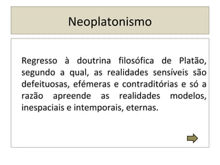 Neoplatonismo
Regresso à doutrina filosófica de Platão,
segundo a qual, as realidades sensíveis são
defeituosas, efémeras e contraditórias e só a
razão apreende as realidades modelos,
inespaciais e intemporais, eternas.
 