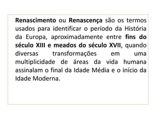 Renascimento ou Renascença são os termos
usados para identificar o período da História
da Europa, aproximadamente entre fins do
século XIII e meados do século XVII, quando
diversas transformações em uma
multiplicidade de áreas da vida humana
assinalam o final da Idade Média e o início da
Idade Moderna.
 