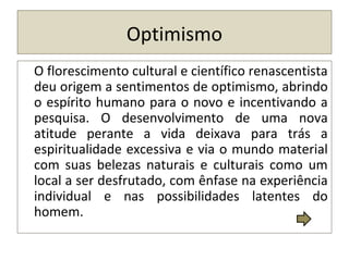 Optimismo
O florescimento cultural e científico renascentista
deu origem a sentimentos de optimismo, abrindo
o espírito humano para o novo e incentivando a
pesquisa. O desenvolvimento de uma nova
atitude perante a vida deixava para trás a
espiritualidade excessiva e via o mundo material
com suas belezas naturais e culturais como um
local a ser desfrutado, com ênfase na experiência
individual e nas possibilidades latentes do
homem.
 
