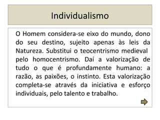 Individualismo
O Homem considera-se eixo do mundo, dono
do seu destino, sujeito apenas às leis da
Natureza. Substitui o teocentrismo medieval
pelo homocentrismo. Daí a valorização de
tudo o que é profundamente humano: a
razão, as paixões, o instinto. Esta valorização
completa-se através da iniciativa e esforço
individuais, pelo talento e trabalho.
 
