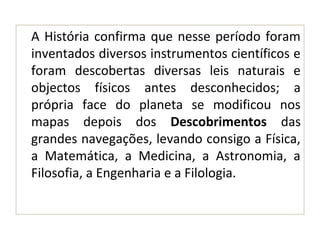A História confirma que nesse período foram
inventados diversos instrumentos científicos e
foram descobertas diversas leis naturais e
objectos físicos antes desconhecidos; a
própria face do planeta se modificou nos
mapas depois dos Descobrimentos das
grandes navegações, levando consigo a Física,
a Matemática, a Medicina, a Astronomia, a
Filosofia, a Engenharia e a Filologia.
 