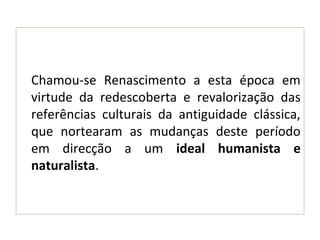 Chamou-se Renascimento a esta época em
virtude da redescoberta e revalorização das
referências culturais da antiguidade clássica,
que nortearam as mudanças deste período
em direcção a um ideal humanista e
naturalista.
 