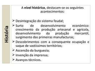 História A nível histórico, destacam-se os seguintes
acontecimentos:
 Desintegração do sistema feudal;
 Surto de desenvolvimento económico:
crescimento da produção artesanal e agrícola,
desenvolvimento da produção mercantil,
surgimento das primeiras manufacturas;
 Descobrimentos com a consequente ocupação e
saque de vastíssimos territórios;
 Ascensão da burguesia;
 Invenção da imprensa;
 Avanços técnicos.
 