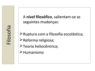 Filosofia
A nível filosófico, salientam-se as
seguintes mudanças:
Ruptura com a filosofia escolástica;
Reforma religiosa;
Teoria heliocêntrica;
Humanismo
 