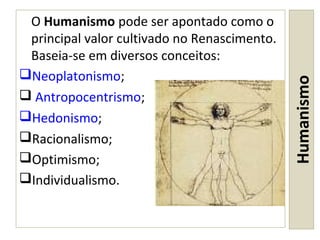 Humanismo
O Humanismo pode ser apontado como o
principal valor cultivado no Renascimento.
Baseia-se em diversos conceitos:
Neoplatonismo;
 Antropocentrismo;
Hedonismo;
Racionalismo;
Optimismo;
Individualismo.
 