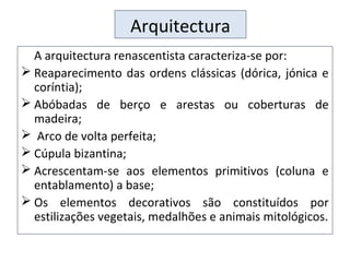 Arquitectura
A arquitectura renascentista caracteriza-se por:
 Reaparecimento das ordens clássicas (dórica, jónica e
coríntia);
 Abóbadas de berço e arestas ou coberturas de
madeira;
 Arco de volta perfeita;
 Cúpula bizantina;
 Acrescentam-se aos elementos primitivos (coluna e
entablamento) a base;
 Os elementos decorativos são constituídos por
estilizações vegetais, medalhões e animais mitológicos.
 