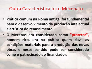 Outra Característica foi o Mecenato
• Prática comum na Roma antiga, foi fundamental
para o desenvolvimento da produção intelectual
e artística do renascimento.
• O Mecenas era considerado como "protetor",
homem rico, era na prática quem dava as
condições materiais para a produção das novas
obras e nesse sentido pode ser considerado
como o patrocinador, o financiador.

 