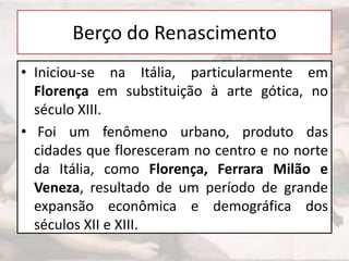 Berço do Renascimento
• Iniciou-se na Itália, particularmente em
Florença em substituição à arte gótica, no
século XIII.
• Foi um fenômeno urbano, produto das
cidades que floresceram no centro e no norte
da Itália, como Florença, Ferrara Milão e
Veneza, resultado de um período de grande
expansão econômica e demográfica dos
séculos XII e XIII.

 