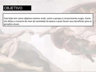 OBJETIVO
Esta lição tem como objetivo mostrar onde, como e porque o renascimento surgiu. Como
ele afetou a maneira de viver da sociedade da época e quais foram seus benefícios para as
gerações atuais.

 