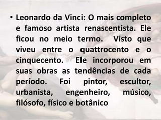 • Leonardo da Vinci: O mais completo
e famoso artista renascentista. Ele
ficou no meio termo. Visto que
viveu entre o quattrocento e o
cinquecento. Ele incorporou em
suas obras as tendências de cada
período. Foi pintor, escultor,
urbanista, engenheiro, músico,
filósofo, físico e botânico

 