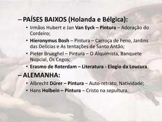 – PAÍSES BAIXOS (Holanda e Bélgica):
• Irmãos Hubert e Jan Van Eyck – Pintura – Adoração do
Cordeiro;
• Hieronymus Bosh – Pintura – Carroça de Feno, Jardins
das Delícias e As tentações de Santo Antão;
• Pieter Brueghel – Pintura – O Alquimista, Banquete
Nupcial, Os Cegos;
• Erasmo de Roterdam – Literatura - Elogio da Loucura.

– ALEMANHA:
• Albrecht Dürer – Pintura – Auto-retrato, Natividade;
• Hans Holbein – Pintura – Cristo na sepultura.

 