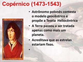 Copérnico (1473-1543)
• Astrônomo polonês contesta
o modelo geocêntrico e
propõe a Teoria Heliocêntrica
• A Terra passou a ser tratada
apenas como mais um
planeta.
• Acreditava que as estrelas
estariam fixas.
•

 