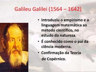 Galileu Galilei (1564 – 1642)
• Introduziu o empirismo e a
linguagem matemática ao
método científico, no
estudo da natureza.
• É conhecido como o pai da
ciência moderna.
• Confirmação da Teoria
de Copérnico.

 