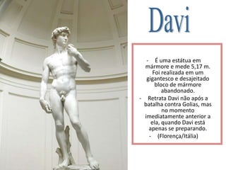 - É uma estátua em
mármore e mede 5,17 m.
Foi realizada em um
gigantesco e desajeitado
bloco de mármore
abandonado.
- Retrata Davi não após a
batalha contra Golias, mas
no momento
imediatamente anterior a
ela, quando Davi está
apenas se preparando.
- (Florença/Itália)
 
