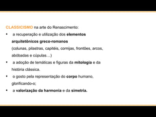 CLASSICISMO  na arte do Renascimento: a recuperação e utilização dos  elementos arquitetônicos greco-romanos  (colunas, pilastras, capitéis, cornijas, frontões, arcos, abóbadas e cúpulas…) a adoção de temáticas e figuras da  mitologia  e da história clássica.  o gosto pela representação do  corpo  humano, glorificando-o; a  valorização da harmonia  e da  simetria. 