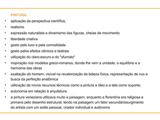 PINTURA aplicação da perspectiva científica,  realismo expressão naturalista e dinamismo das figuras, cheias de movimento liberdade criativa gosto pelo luxo e pela comodidade gosto pelos efeitos cênicos e teatrais utilização do claro-escuro e do "sfumato" inspiração nos modelos greco-romanos, donde lhe vem a unidade, o equilíbrio e a harmonia das obras exaltação do homem, visível na revalorização da beleza física, representação de nus e busca da perfeição anatômica utilização de novos recursos técnicos como a pintura a óleo e a tela como suporte; autonomia em relação à arquitetura a pintura veneziana utilizava muito a paisagem, enquanto a florentina era religiosa e primava pelo desenho estrutural, tendo na paisagem um fator secundáriosurgimento do artista com um estilo pessoal, criador individual e autônomo 