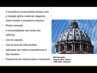 A arquitetura renascentista rompeu com a tradição gótica medieval, elegendo como modelo a arquitetura clássica.  Planta centrada,  A horizontalidade das linhas dos edifícios,  Uso de cúpulas,  Uso do arco de volta perfeita  Aplicação das ordens arquitetônicas e dos frontões. Predomínio do vertical sobre o horizontal Michelangelo  Cúpula de S. Pedro 1546-1561, Vaticano 