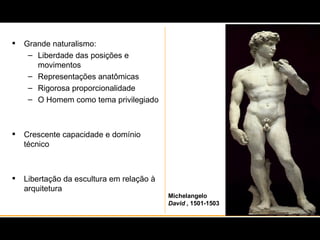 Grande naturalismo: Liberdade das posições e movimentos Representações anatômicas Rigorosa proporcionalidade O Homem como tema privilegiado Crescente capacidade e domínio técnico Libertação da escultura em relação à arquitetura Michelangelo David  , 1501-1503 