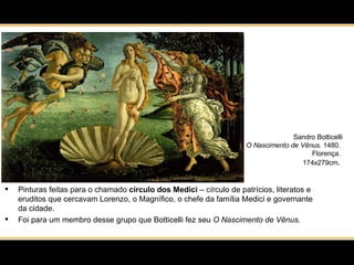 Pinturas feitas para o chamado  círculo dos Medici  – círculo de patrícios, literatos e eruditos que cercavam Lorenzo, o Magnífico, o chefe da família Medici e governante da cidade.  Foi para um membro desse grupo que Botticelli fez seu  O Nascimento de Vênus. Sandro Botticelli O Nascimento de Vênus . 1480.  Florença.  174x279cm .  