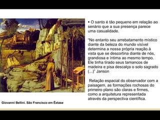 O santo é tão pequeno em relação ao senário que a sua presença parece uma casualidade. “No entanto seu arrebatamento místico diante da beleza do mundo visível determina a nossa própria reação à vista que se descortina diante de nós, grandiosa e íntima ao mesmo tempo. Ele tinha tirado seus tamancos de madeira e pisa descalço o solo sagrado (...)” Janson   Relação espacial do observador com a paisagem, as formações rochosas do primeiro plano são claras e firmes, como a arquitetura representada através da perspectiva científica.  Giovanni Bellini. São Francisco em Êxtase 