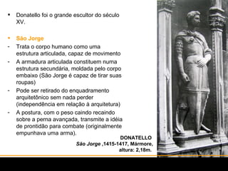 DONATELLO  São Jorge  ,1415-1417, Mármore, altura: 2,18m.  Donatello foi o grande escultor do século XV. São Jorge Trata o corpo humano como uma estrutura articulada, capaz de movimento A armadura articulada constituem numa estrutura secundária, moldada pelo corpo embaixo (São Jorge é capaz de tirar suas roupas) Pode ser retirado do enquadramento arquitetônico sem nada perder (independência em relação à arquitetura) A postura, com o peso caindo recaindo sobre a perna avançada, transmite a idéia de prontidão para combate (originalmente empunhava uma arma).  