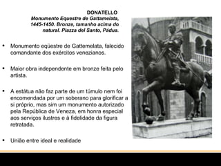 DONATELLO  Monumento Equestre de Gattamelata, 1445-1450. Bronze, tamanho acima do natural. Piazza del Santo, Pádua. Monumento eqüestre de Gattemelata, falecido comandante dos exércitos venezianos. Maior obra independente em bronze feita pelo artista. A estátua não faz parte de um túmulo nem foi encomendada por um soberano para glorificar a si próprio, mas sim um monumento autorizado pela República de Veneza, em honra especial aos serviços ilustres e à fidelidade da figura retratada.  União entre ideal e realidade  