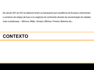 CONTEXTO Do século XIV ao XVI os italianos foram os banqueiros por excelência da Europa e dominaram o comércio de artigos de luxo e os negócios do continente através da concentração de cidades ricas e poderosas – Gênova, Milão, Veneza, Mântua, Ferrara, Bolonha etc...  