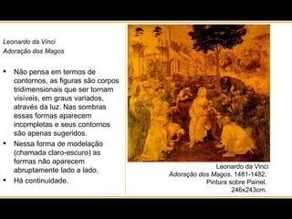 Leonardo da Vinci Adoração dos Magos . 1481-1482.  Pintura sobre Painel.  246x243cm.  Leonardo da Vinci Adoração dos Magos Não pensa em termos de contornos, as figuras são corpos tridimensionais que ser tornam visíveis, em graus variados, através da luz. Nas sombras essas formas aparecem incompletas e seus contornos são apenas sugeridos.  Nessa forma de modelação (chamada claro-escuro) as formas não aparecem abruptamente lado a lado.  Há continuidade. 